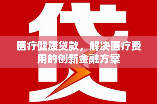 依兰医疗健康贷款，解决医疗费用的创新金融方案