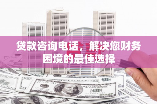 依兰贷款咨询电话，解决您财务困境的最佳选择