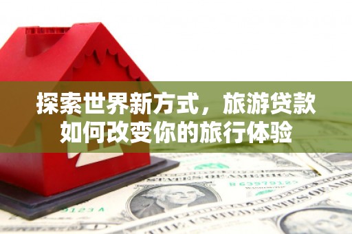 依兰探索世界新方式，旅游贷款如何改变你的旅行体验